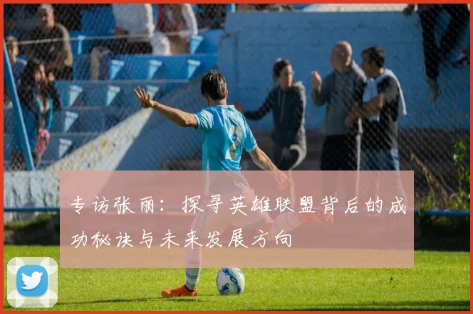 专访张丽：探寻英雄联盟背后的成功秘诀与未来发展方向