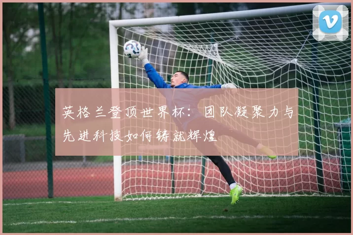 英格兰登顶世界杯：团队凝聚力与先进科技如何铸就辉煌