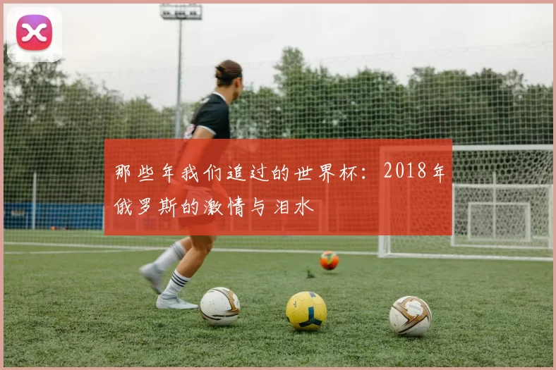 那些年我们追过的世界杯:2018年俄罗斯的激情与泪水