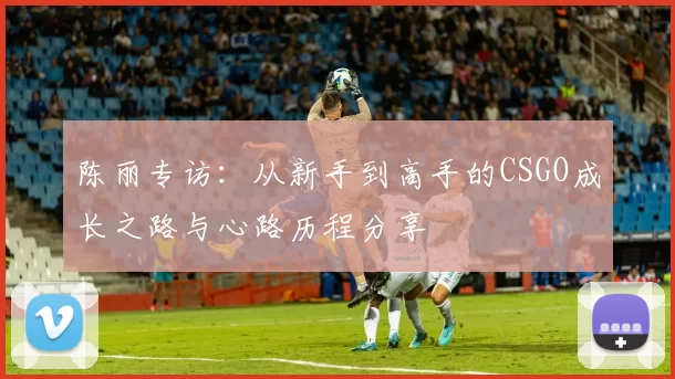 陈丽专访：从新手到高手的CSGO成长之路与心路历程分享