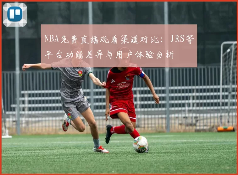 NBA免费直播观看渠道对比:JRS等平台功能差异与用户体验分析