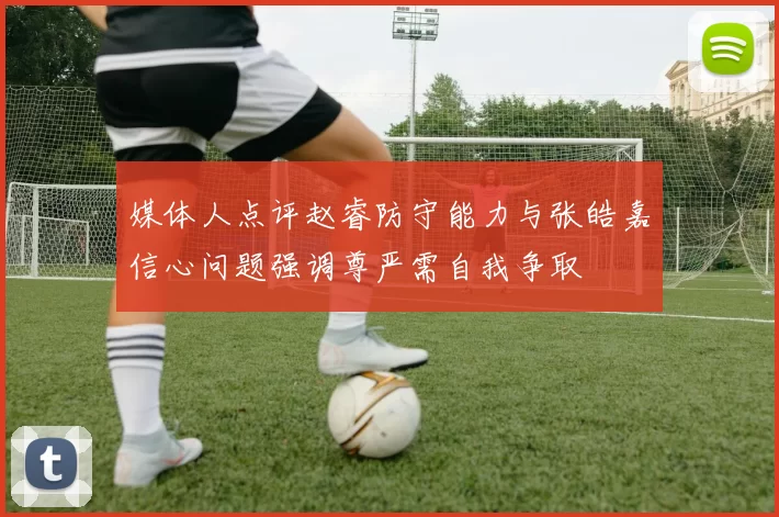 媒体人点评赵睿防守能力与张皓嘉信心问题强调尊严需自我争取