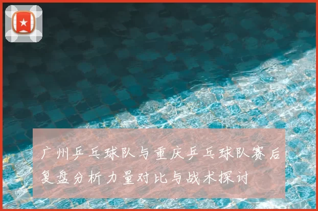 广州乒乓球队与重庆乒乓球队赛后复盘分析力量对比与战术探讨