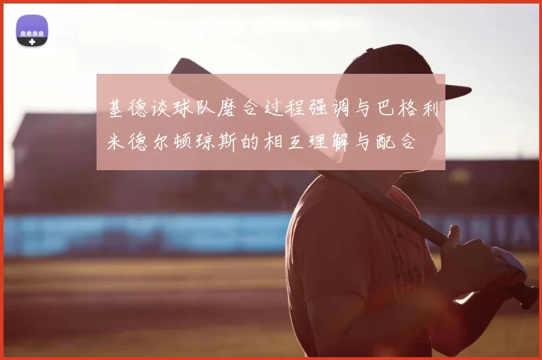 基德谈球队磨合过程强调与巴格利米德尔顿琼斯的相互理解与配合