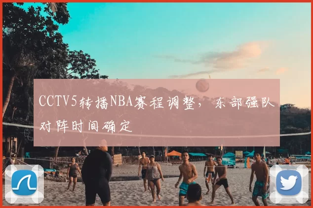 CCTV5转播NBA赛程调整，东部强队对阵时间确定