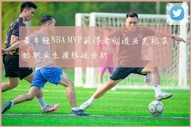 最年轻NBA MVP获得者创造历史纪录的职业生涯轨迹分析