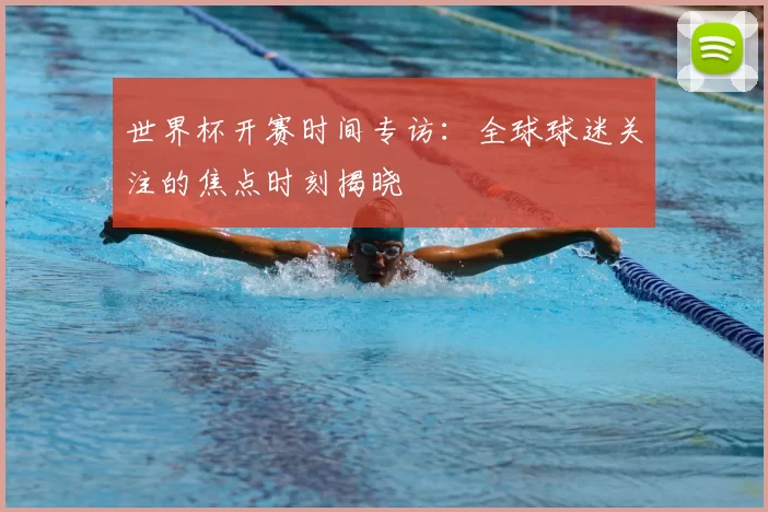 世界杯开赛时间专访:全球球迷关注的焦点时刻揭晓