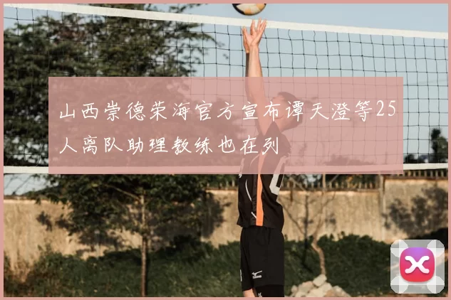 山西崇德荣海官方宣布谭天澄等25人离队助理教练也在列