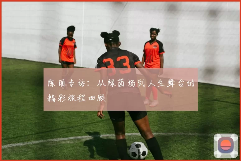 陈丽专访：从绿茵场到人生舞台的精彩旅程回顾