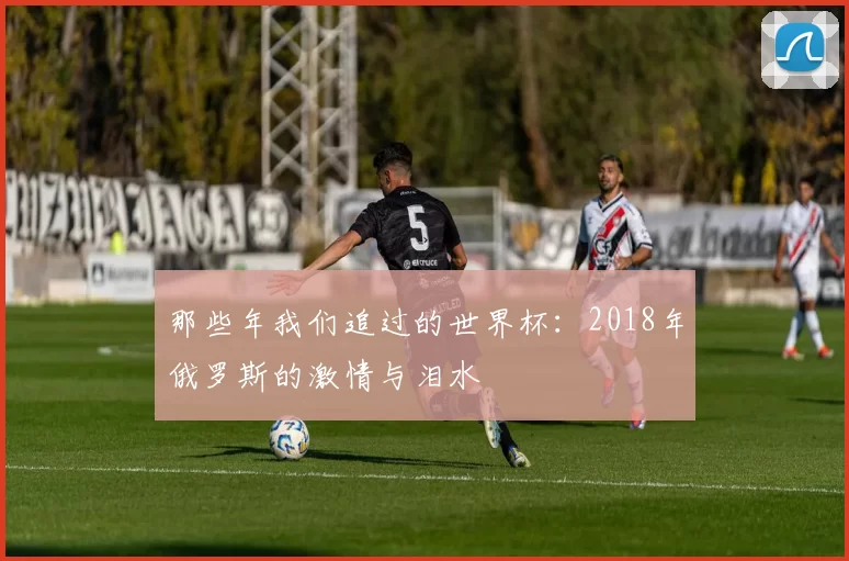 那些年我们追过的世界杯:2018年俄罗斯的激情与泪水