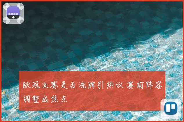 欧冠决赛是否洗牌引热议 赛前阵容调整成焦点