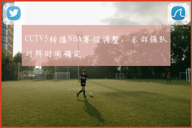 CCTV5转播NBA赛程调整，东部强队对阵时间确定