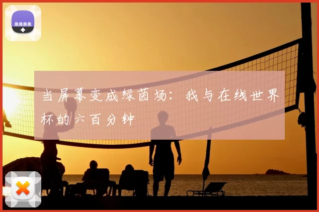 当屏幕变成绿茵场:我与在线世界杯的六百分钟