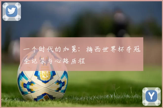 一个时代的加冕:梅西世界杯夺冠全记录与心路历程