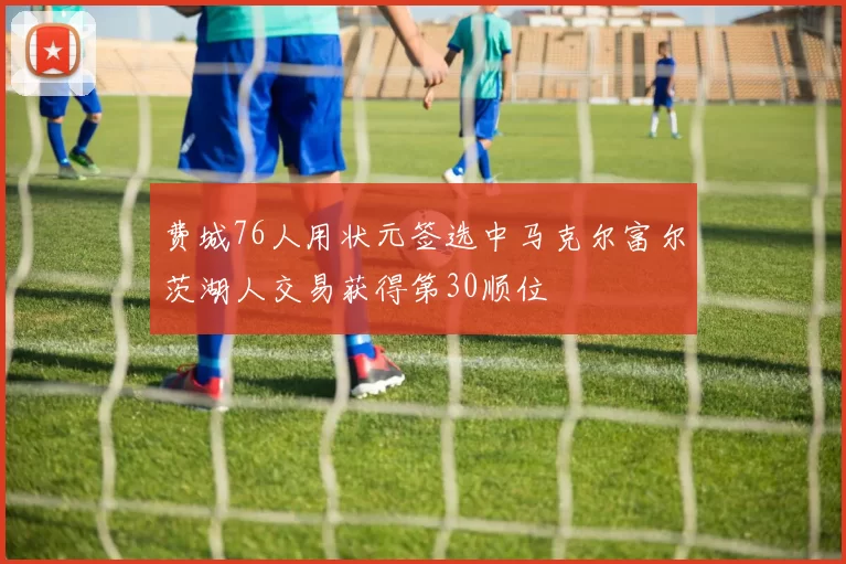 费城76人用状元签选中马克尔富尔茨湖人交易获得第30顺位
