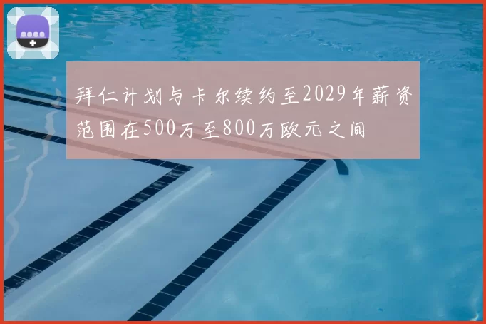 拜仁计划与卡尔续约至2029年薪资范围在500万至800万欧元之间