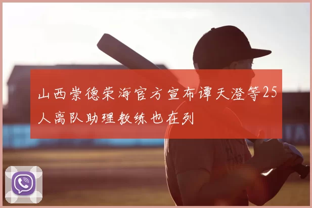 山西崇德荣海官方宣布谭天澄等25人离队助理教练也在列
