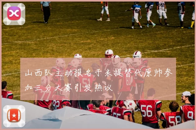 山西队主动报名于米提替代原帅参加三分大赛引发热议