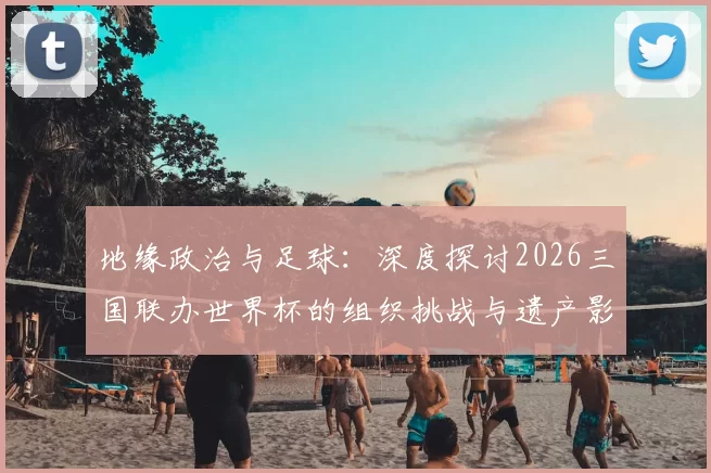 地缘政治与足球:深度探讨2026三国联办世界杯的组织挑战与遗产影响