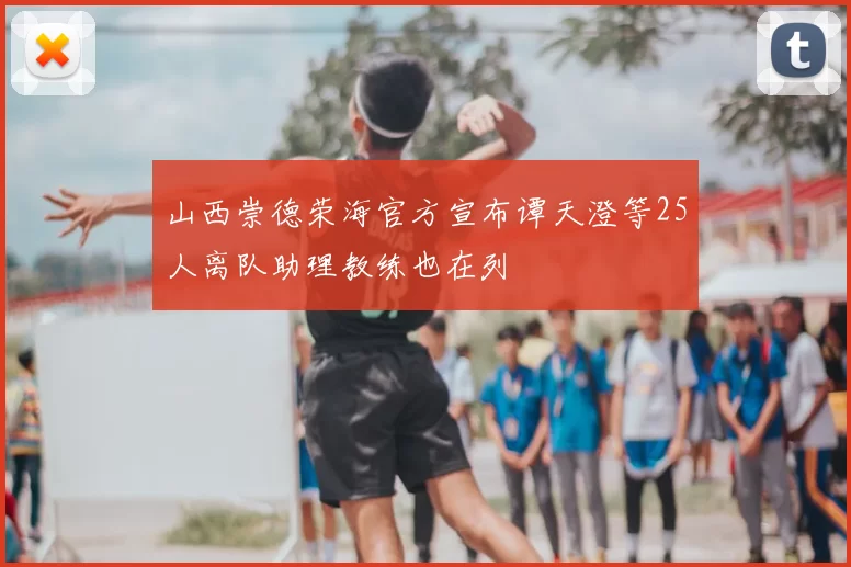 山西崇德荣海官方宣布谭天澄等25人离队助理教练也在列