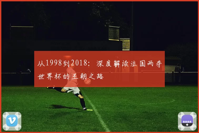 从1998到2018:深度解读法国两夺世界杯的王朝之路