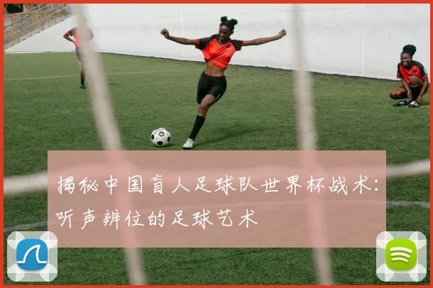 揭秘中国盲人足球队世界杯战术:听声辨位的足球艺术