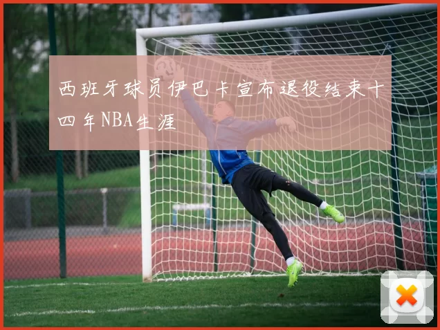 西班牙球员伊巴卡宣布退役结束十四年NBA生涯