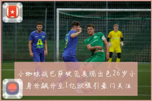 小蜘蛛战巴萨破荒表现出色26岁小将身价飙升至1亿欧吸引豪门关注