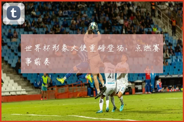 世界杯形象大使重磅登场,点燃赛事前奏