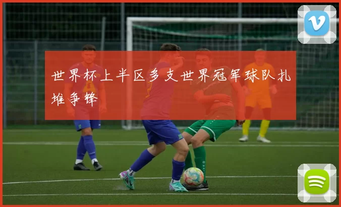 世界杯上半区多支世界冠军球队扎堆争锋