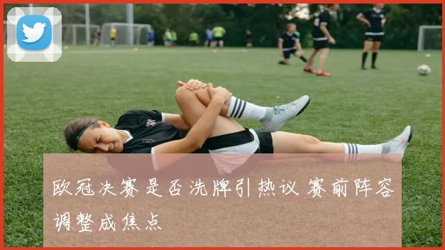 欧冠决赛是否洗牌引热议 赛前阵容调整成焦点