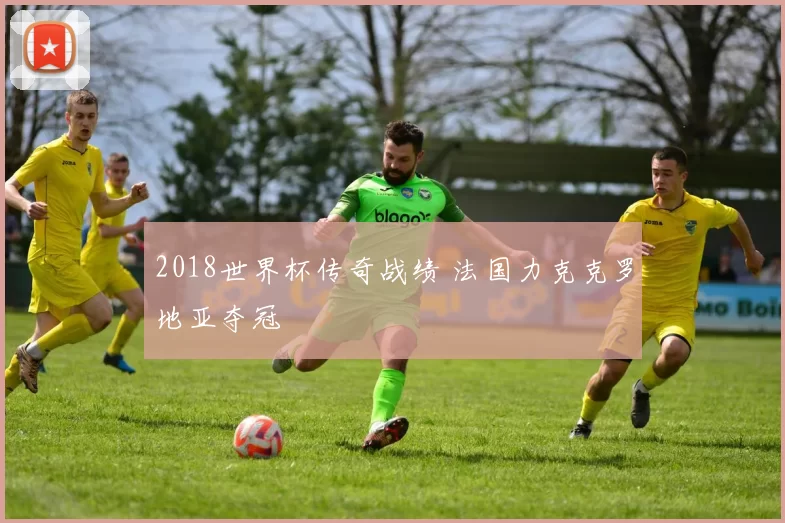 2018世界杯传奇战绩 法国力克克罗地亚夺冠