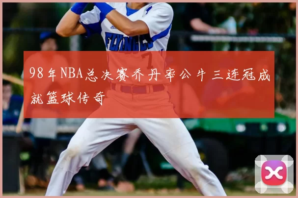 98年NBA总决赛乔丹率公牛三连冠成就篮球传奇