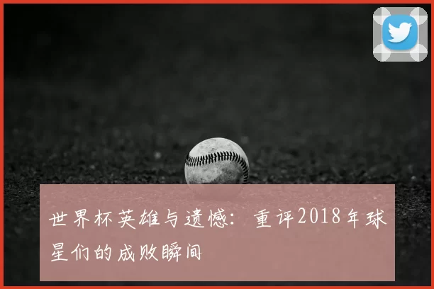 世界杯英雄与遗憾：重评2018年球星们的成败瞬间