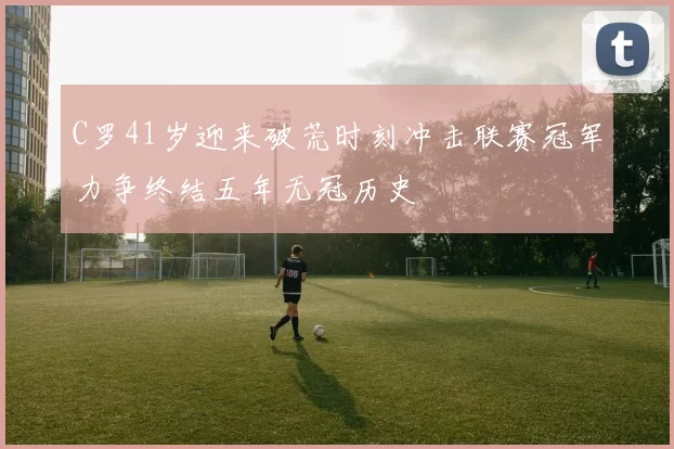 C罗41岁迎来破荒时刻冲击联赛冠军力争终结五年无冠历史