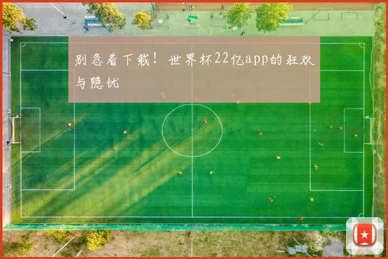 别急着下载!世界杯22亿app的狂欢与隐忧