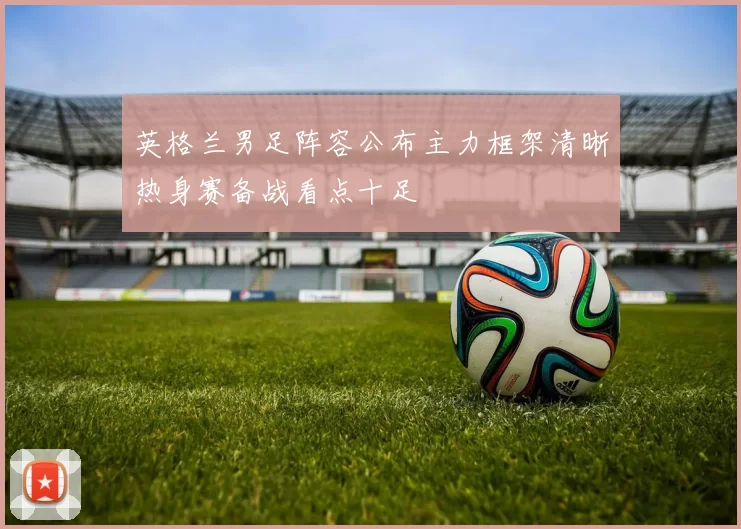英格兰男足阵容公布主力框架清晰热身赛备战看点十足