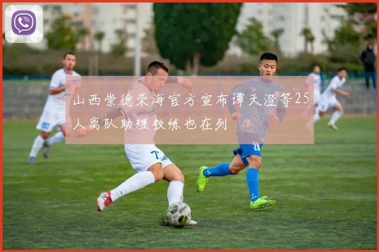 山西崇德荣海官方宣布谭天澄等25人离队助理教练也在列