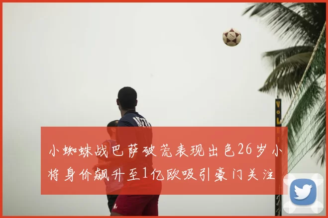 小蜘蛛战巴萨破荒表现出色26岁小将身价飙升至1亿欧吸引豪门关注
