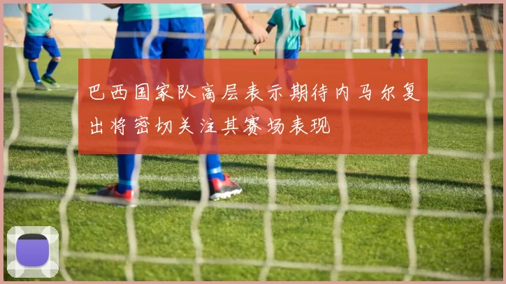 巴西国家队高层表示期待内马尔复出将密切关注其赛场表现