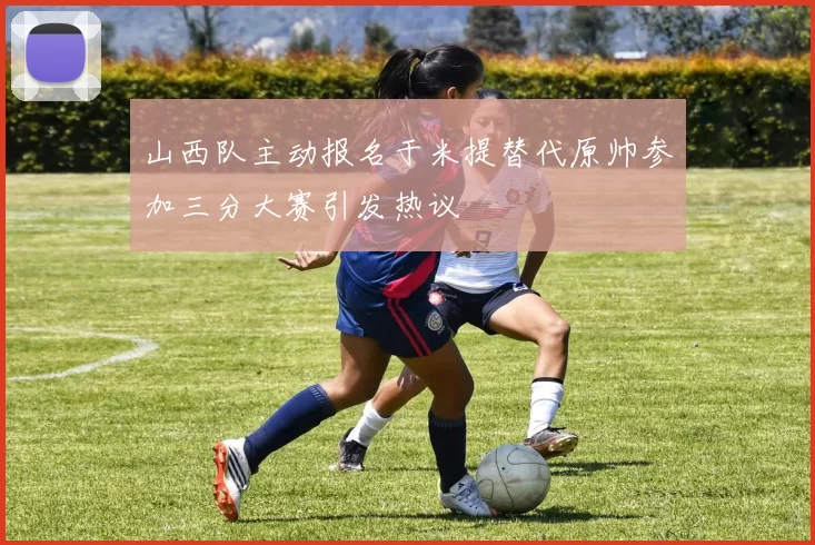 山西队主动报名于米提替代原帅参加三分大赛引发热议