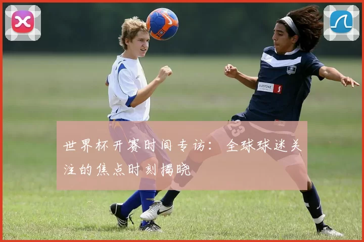 世界杯开赛时间专访：全球球迷关注的焦点时刻揭晓