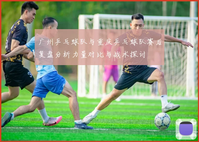 广州乒乓球队与重庆乒乓球队赛后复盘分析力量对比与战术探讨
