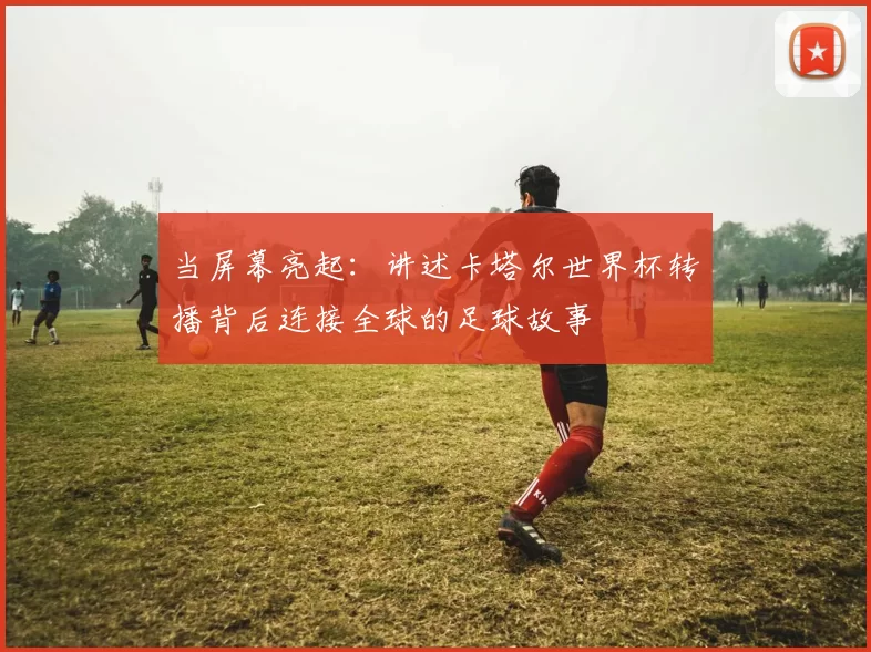 当屏幕亮起:讲述卡塔尔世界杯转播背后连接全球的足球故事