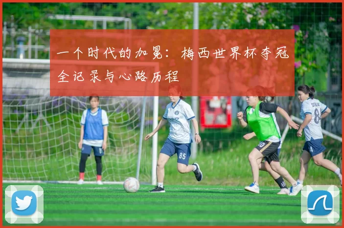 一个时代的加冕:梅西世界杯夺冠全记录与心路历程
