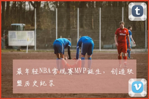 最年轻NBA常规赛MVP诞生，创造联盟历史纪录