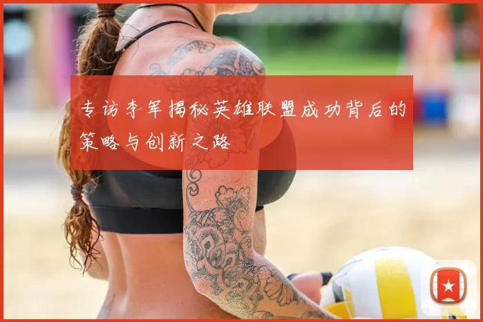 专访李军揭秘英雄联盟成功背后的策略与创新之路