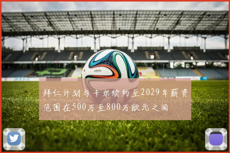 拜仁计划与卡尔续约至2029年薪资范围在500万至800万欧元之间