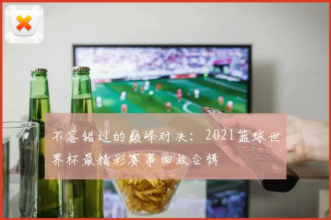 不容错过的巅峰对决：2021篮球世界杯最精彩赛事回放合辑