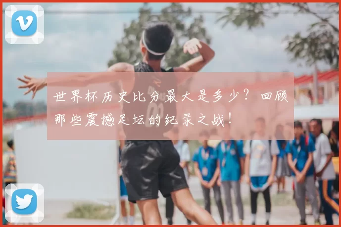 世界杯历史比分最大是多少?回顾那些震撼足坛的纪录之战!